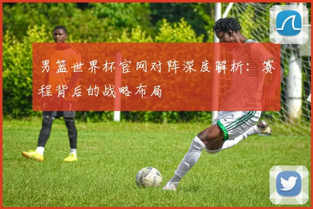 男篮世界杯官网对阵深度解析：赛程背后的战略布局