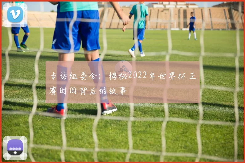 专访组委会：揭秘2022年世界杯正赛时间背后的故事