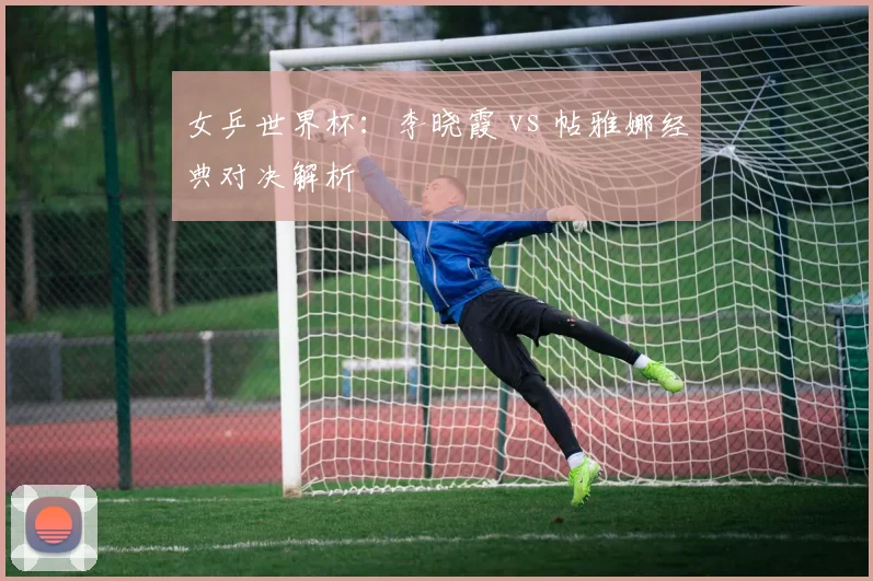 女乒世界杯：李晓霞 vs 帖雅娜经典对决解析